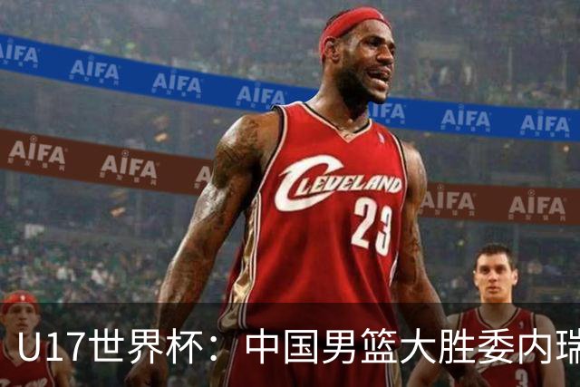 U17世界杯：中国男篮大胜委内瑞拉 陈昱休三分5中5张懿赵杰15+7+5